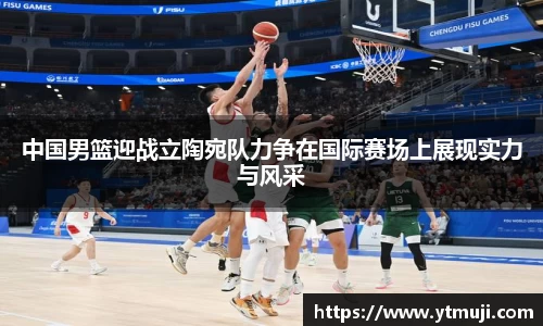中国男篮迎战立陶宛队力争在国际赛场上展现实力与风采